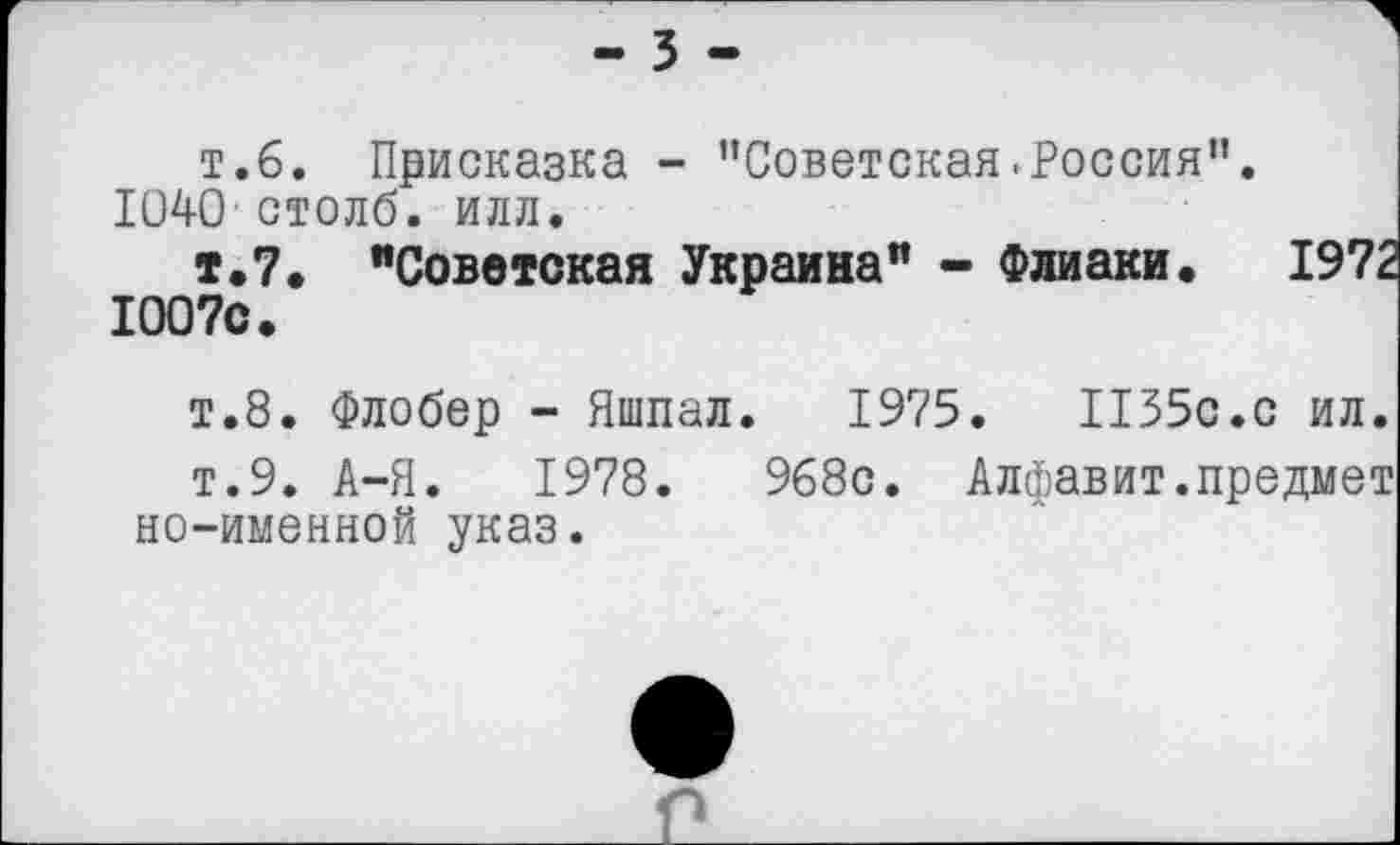 ﻿- 3 -
т.6. Присказка - "Советская.Россия”. 1040 столб, илл.
т.7. "Советская Украина" - Флиаки. 1972 1007с.
т.8. Флобер - Яшпал. 1975.	1155с.с ил.
т.9. А-Я. 1978.	968с. Алфавит.предмет
но-именной указ.